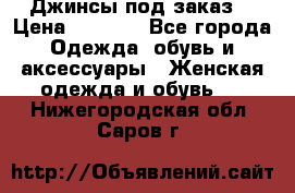 Джинсы под заказ. › Цена ­ 1 400 - Все города Одежда, обувь и аксессуары » Женская одежда и обувь   . Нижегородская обл.,Саров г.